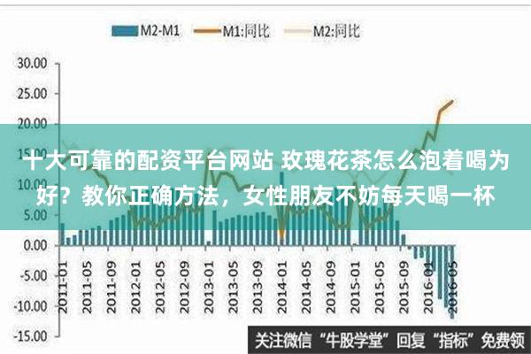   十大可靠的配资平台网站 玫瑰花茶怎么泡着喝为好？教你正确方法，女性朋友不妨每天喝一杯