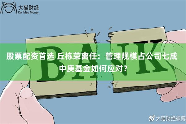   股票配资首选 丘栋荣离任：管理规模占公司七成 中庚基金如何应对？