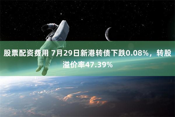 股票配资费用 7月29日新港转债下跌0.08%，转股溢价率47.39%