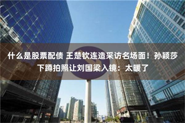   什么是股票配债 王楚钦连造采访名场面！孙颖莎下蹲拍照让刘国梁入镜：太暖了