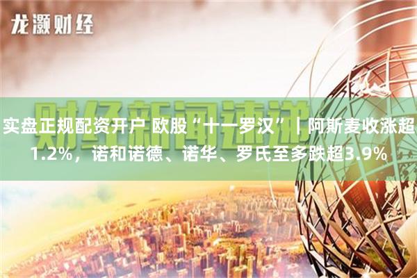 实盘正规配资开户 欧股“十一罗汉”｜阿斯麦收涨超1.2%，诺和诺德、诺华、罗氏至多跌超3.9%