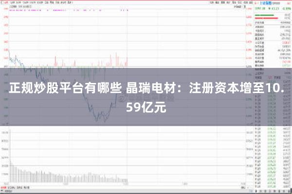   正规炒股平台有哪些 晶瑞电材：注册资本增至10.59亿元