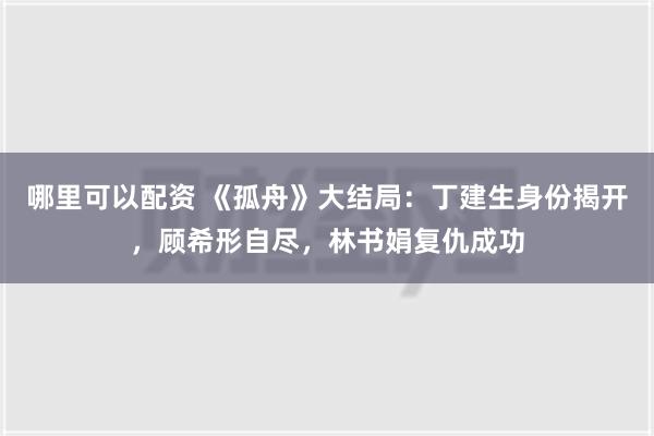 哪里可以配资 《孤舟》大结局：丁建生身份揭开，顾希形自尽，林书娟复仇成功