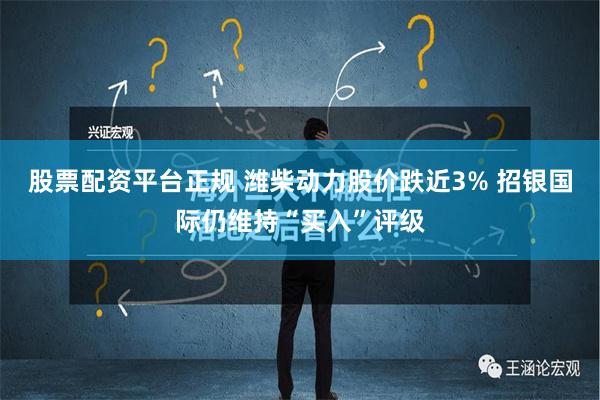 股票配资平台正规 潍柴动力股价跌近3% 招银国际仍维持“买入”评级