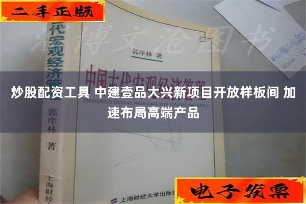   炒股配资工具 中建壹品大兴新项目开放样板间 加速布局高端产品