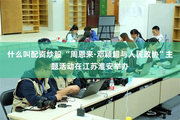 什么叫配资炒股 “周恩来·邓颖超与人民政协”主题活动在江苏淮安举办