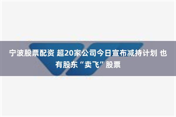 宁波股票配资 超20家公司今日宣布减持计划 也有股东“卖飞”