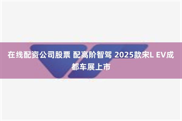 在线配资公司股票 配高阶智驾 2025款宋L EV成都车展上市