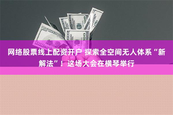 网络股票线上配资开户 探索全空间无人体系“新解法”！这场大会在横琴举行