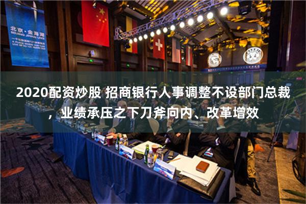 2020配资炒股 招商银行人事调整不设部门总裁，业绩承压之下刀斧向内、改革增效