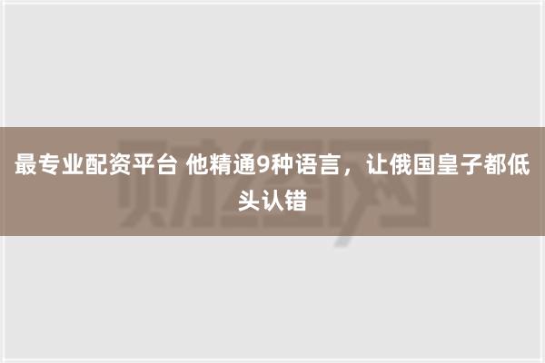 最专业配资平台 他精通9种语言，让俄国皇子都低头认错