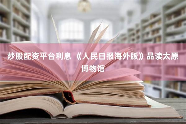 炒股配资平台利息 《人民日报海外版》品读太原博物馆