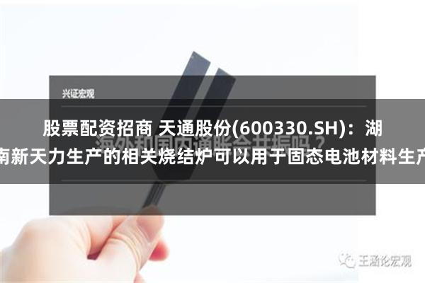 股票配资招商 天通股份(600330.SH)：湖南新天力生产的相关烧结炉可以用于固态电池材料生产