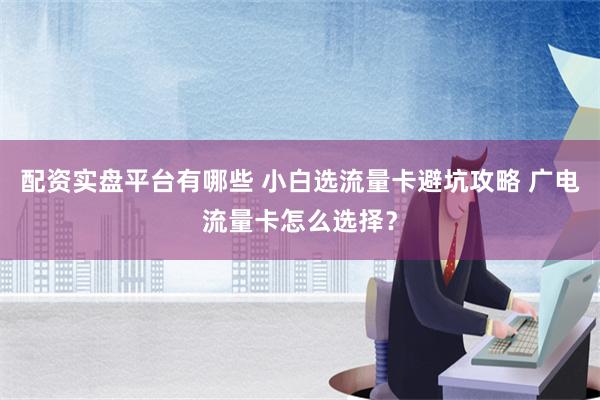 配资实盘平台有哪些 小白选流量卡避坑攻略 广电流量卡怎么选择