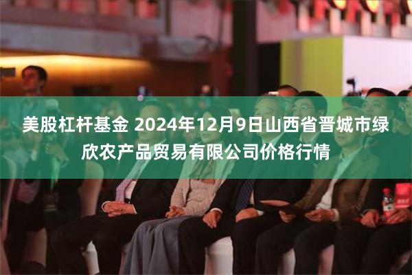 美股杠杆基金 2024年12月9日山西省晋城市绿欣农产品贸易有限公司价格行情