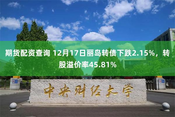 期货配资查询 12月17日丽岛转债下跌2.15%，转股溢价率