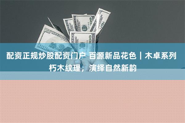 配资正规炒股配资门户 百源新品花色｜木卓系列 朽木纹理，演绎自然新韵