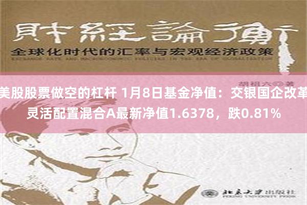 美股股票做空的杠杆 1月8日基金净值：交银国企改革灵活配置混合A最新净值1.6378，跌0.81%