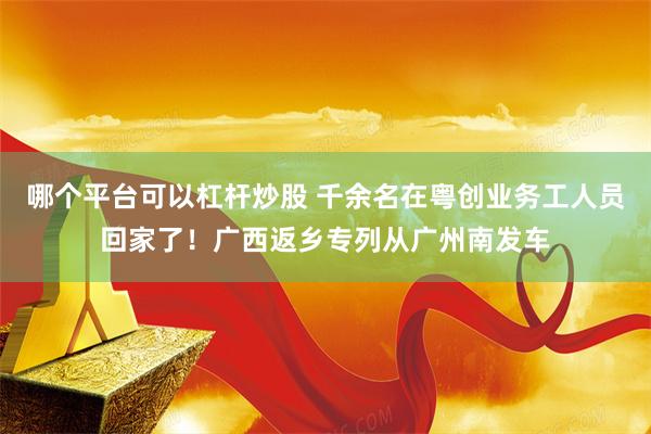 哪个平台可以杠杆炒股 千余名在粤创业务工人员回家了！广西返乡专列从广州南发车