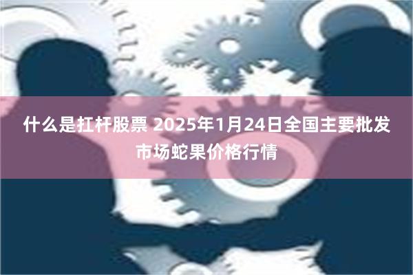 什么是扛杆股票 2025年1月24日全国主要批发市场蛇果价格