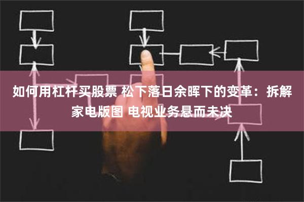 如何用杠杆买股票 松下落日余晖下的变革：拆解家电版图 电视业